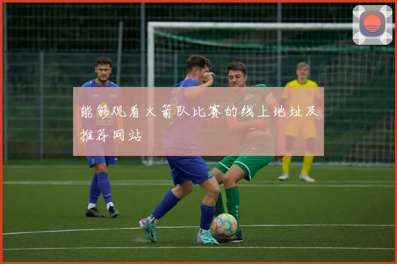能够观看火箭队比赛的线上地址及推荐网站