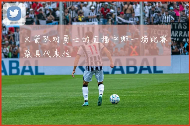 火箭队对勇士的直播中哪一场比赛最具代表性