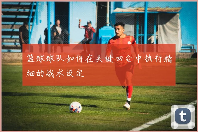 篮球球队如何在关键回合中执行精细的战术设定
