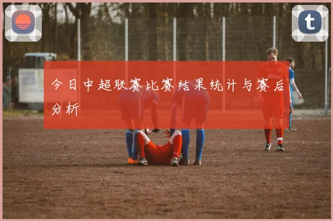 今日中超联赛比赛结果统计与赛后分析