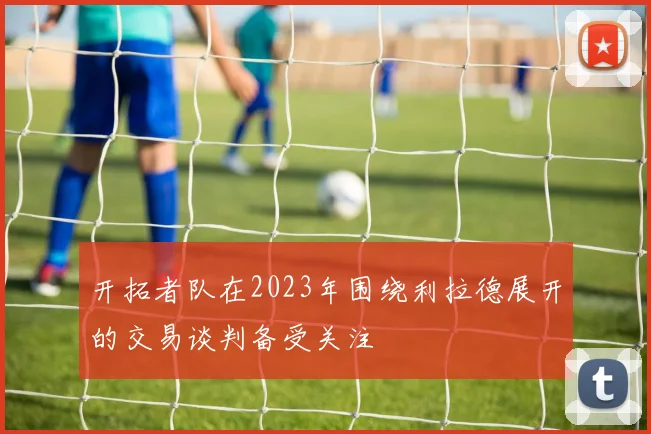 开拓者队在2023年围绕利拉德展开的交易谈判备受关注