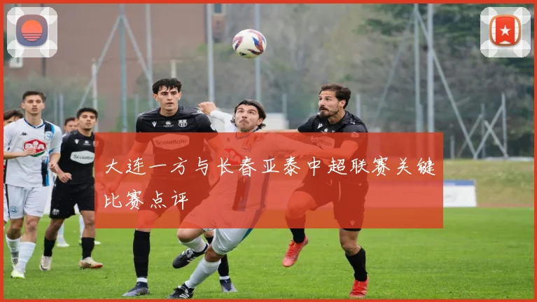 大连一方与长春亚泰中超联赛关键比赛点评
