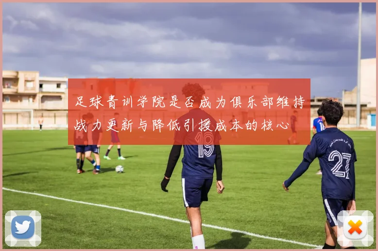 足球青训学院是否成为俱乐部维持战力更新与降低引援成本的核心